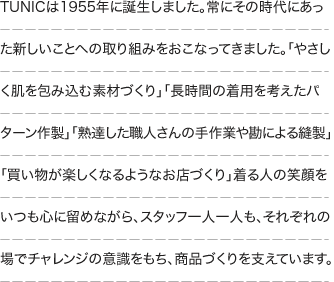 TUNICは1955年に誕生しました。常にその時代にあった新しいことへの取り組みをおこなってきました。「やさしく肌を包み込む素材づくり」「長時間の着用を考えたパターン作製」「熟達した職人さんの手作業や勘による縫製」「買い物が楽しくなるようなお店づくり」着る人の笑顔をいつも心に留めながら、スタッフ一人一人も、それぞれの場でチャレンジの意識をもち、商品づくりを支えています。