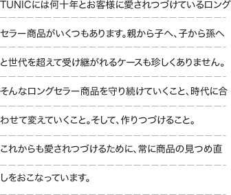 TUNICには何十年とお客様に愛されつづけているロングセラー商品がいくつもあります。親から子へ、子から孫へと世代を超えて受け継がれるケースも珍しくありません。そんなロングセラー商品を守り続けていくこと、そして時代に合わせて変えていくこと。そして、作りつづけること。これからも愛されつづけるために、常に商品の見つめ直しをおこなっています。