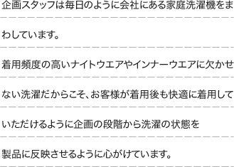 企画スタッフは毎日のように会社にある家庭洗濯機をまわしています。着用頻度の高いナイトウエアやインナーウエアに欠かせない洗濯だからこそ、お客様が着用後も快適に着用していただけるように企画の段階から洗濯の状態を製品に反映させるように心がけています。