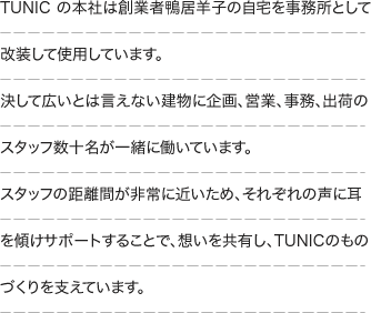 TUNIC の本社は創業者鴨居羊子の自宅を事務所として改装して使用しています。決して広いとは言えない建物に企画、営業、事務、出荷のスタッフ数十名が一緒に働いています。スタッフの距離間が非常に近いため、それぞれの声に耳を傾けサポートすることで、想いを共有し、TUNIC のものづくりを支えています。