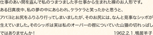 仕事のあい間を盗んで私のつまつました手仕事から生まれた裸のお人形です。ある日真夜中、私の夢の中にあらわれ、ケラケラと笑ったかと思うと、アバヨとお尻をふりふり行ってしまいましたが、そのお尻には、なんと見事なシッポが生えていました。そのシッポは実は私のオーバーの襟についていた山猫の切れっぱしではありませんか！1962.2.１.鴨居羊子